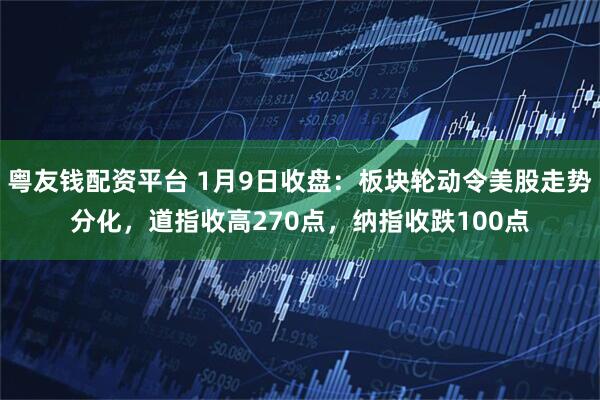粤友钱配资平台 1月9日收盘：板块轮动令美股走势分化，道指收高270点，纳指收跌100点