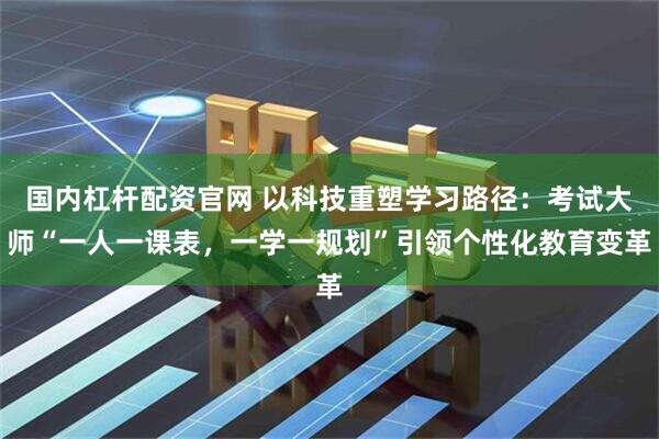 国内杠杆配资官网 以科技重塑学习路径：考试大师“一人一课表，一学一规划”引领个性化教育变革