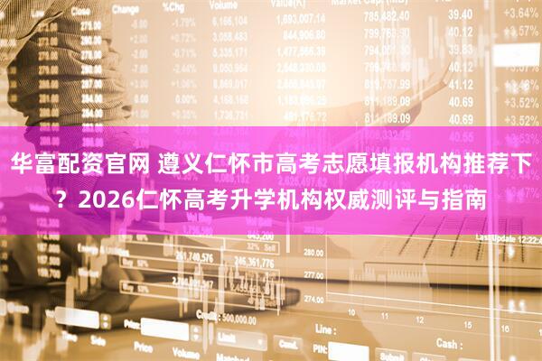 华富配资官网 遵义仁怀市高考志愿填报机构推荐下？2026仁怀高考升学机构权威测评与指南