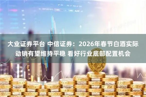 大业证券平台 中信证券：2026年春节白酒实际动销有望维持平稳 看好行业底部配置机会