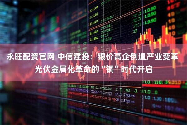 永旺配资官网 中信建投：银价高企倒逼产业变革 光伏金属化革命的“铜”时代开启
