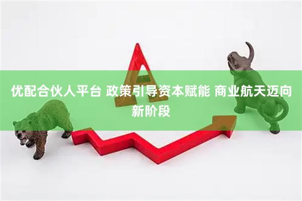 优配合伙人平台 政策引导资本赋能 商业航天迈向新阶段