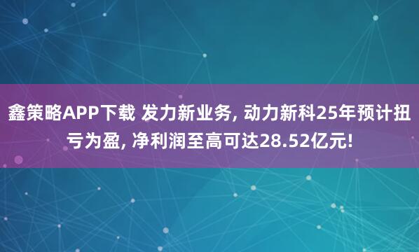 鑫策略APP下载 发力新业务, 动力新科25年预计扭亏为盈, 净利润至高可达28.52亿元!