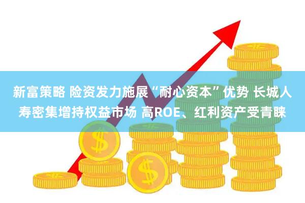 新富策略 险资发力施展“耐心资本”优势 长城人寿密集增持权益市场 高ROE、红利资产受青睐