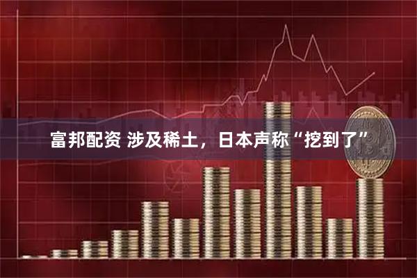 富邦配资 涉及稀土，日本声称“挖到了”