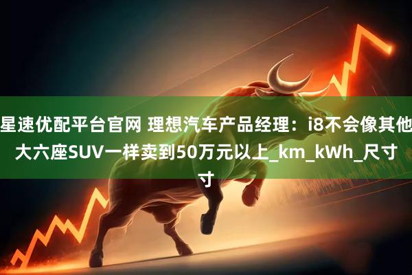 星速优配平台官网 理想汽车产品经理：i8不会像其他大六座SUV一样卖到50万元以上_km_kWh_尺寸