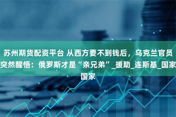 苏州期货配资平台 从西方要不到钱后，乌克兰官员突然醒悟：俄罗斯才是“亲兄弟”_援助_连斯基_国家
