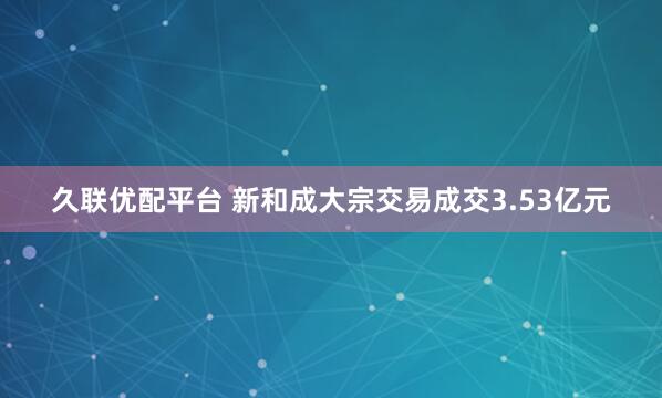 久联优配平台 新和成大宗交易成交3.53亿元