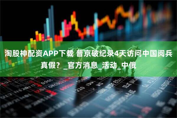 淘股神配资APP下载 普京破纪录4天访问中国阅兵真假？_官方消息_活动_中俄