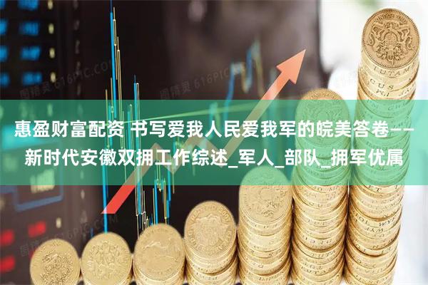 惠盈财富配资 书写爱我人民爱我军的皖美答卷——新时代安徽双拥工作综述_军人_部队_拥军优属