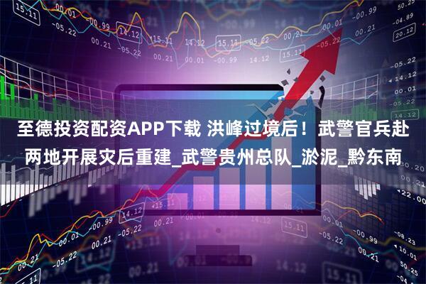 至德投资配资APP下载 洪峰过境后！武警官兵赴两地开展灾后重建_武警贵州总队_淤泥_黔东南