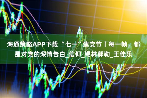 海通策略APP下载 “七一”建党节丨每一帧，都是对党的深情告白_信仰_锡林郭勒_王佳乐