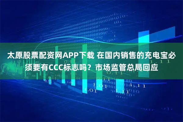太原股票配资网APP下载 在国内销售的充电宝必须要有CCC标志吗？市场监管总局回应