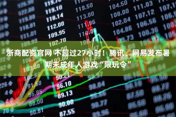 浙商配资官网 不超过27小时！腾讯、网易发布暑期未成年人游戏“限玩令”