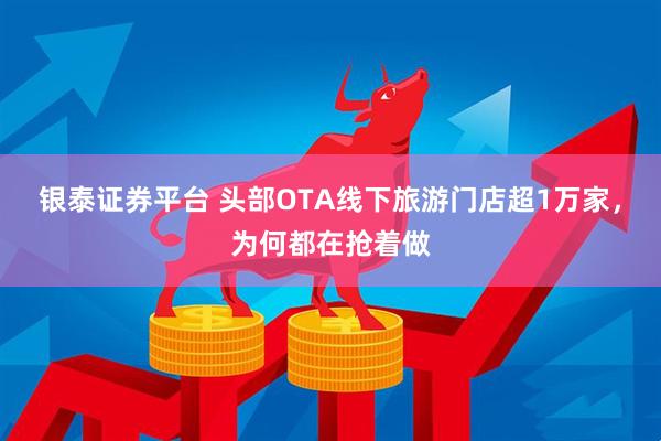 银泰证券平台 头部OTA线下旅游门店超1万家，为何都在抢着做