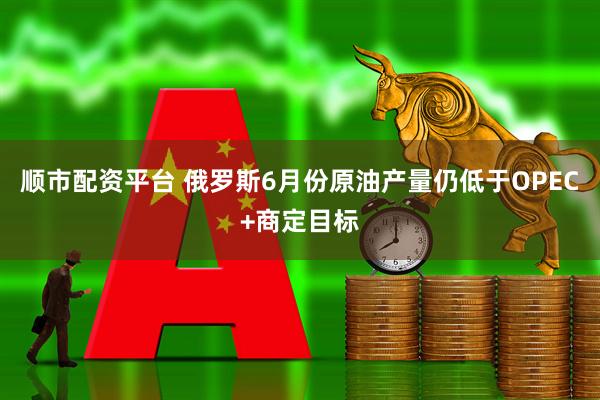 顺市配资平台 俄罗斯6月份原油产量仍低于OPEC+商定目标