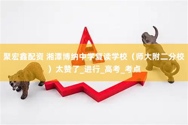 聚宏鑫配资 湘潭博纳中学复读学校（师大附二分校）太赞了_进行_高考_考点