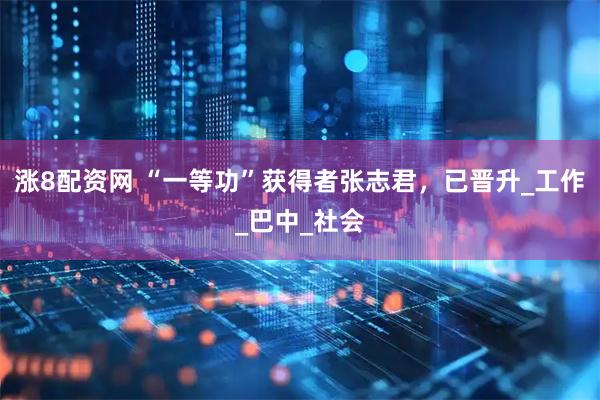 涨8配资网 “一等功”获得者张志君，已晋升_工作_巴中_社会