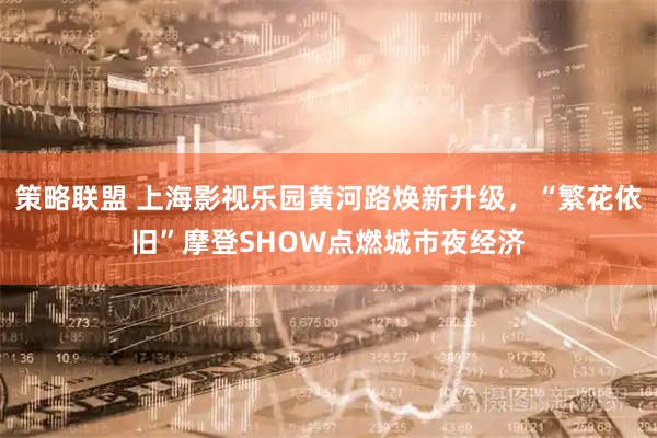 策略联盟 上海影视乐园黄河路焕新升级，“繁花依旧”摩登SHOW点燃城市夜经济