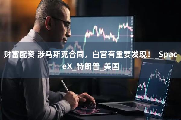 财富配资 涉马斯克合同，白宫有重要发现！_SpaceX_特朗普_美国