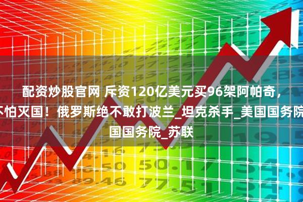 配资炒股官网 斥资120亿美元买96架阿帕奇，波兰不怕灭国！俄罗斯绝不敢打波兰_坦克杀手_美国国务院_苏联