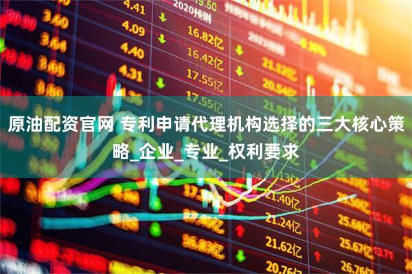 原油配资官网 专利申请代理机构选择的三大核心策略_企业_专业_权利要求