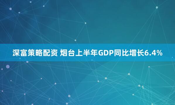 深富策略配资 烟台上半年GDP同比增长6.4%