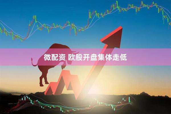 微配资 欧股开盘集体走低