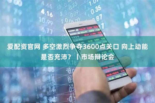 爱配资官网 多空激烈争夺3600点关口 向上动能是否充沛？丨市场辩论会