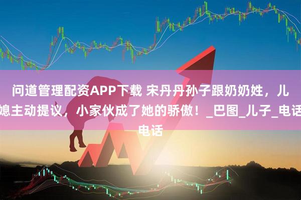 问道管理配资APP下载 宋丹丹孙子跟奶奶姓，儿媳主动提议，小家伙成了她的骄傲！_巴图_儿子_电话