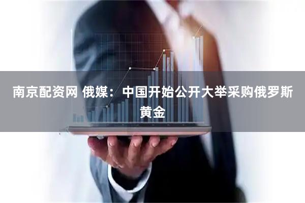 南京配资网 俄媒：中国开始公开大举采购俄罗斯黄金