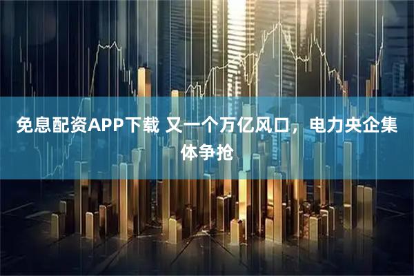 免息配资APP下载 又一个万亿风口，电力央企集体争抢