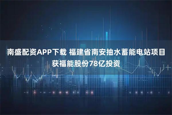南盛配资APP下载 福建省南安抽水蓄能电站项目获福能股份78亿投资