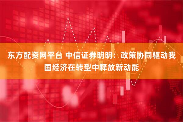 东方配资网平台 中信证券明明：政策协同驱动我国经济在转型中释放新动能