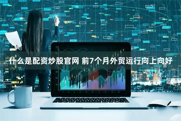 什么是配资炒股官网 前7个月外贸运行向上向好
