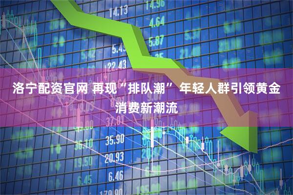 洛宁配资官网 再现“排队潮” 年轻人群引领黄金消费新潮流