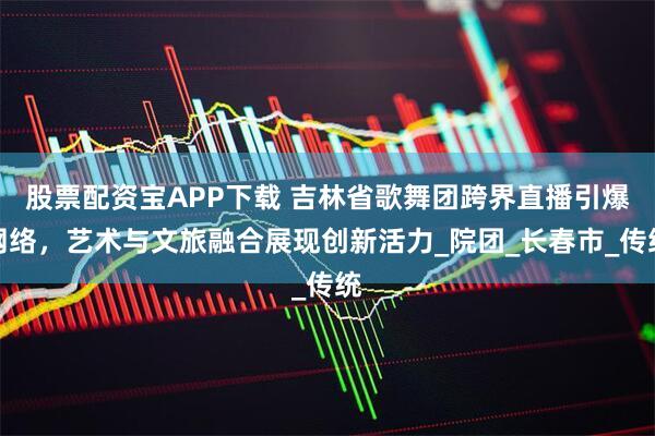 股票配资宝APP下载 吉林省歌舞团跨界直播引爆网络，艺术与文旅融合展现创新活力_院团_长春市_传统