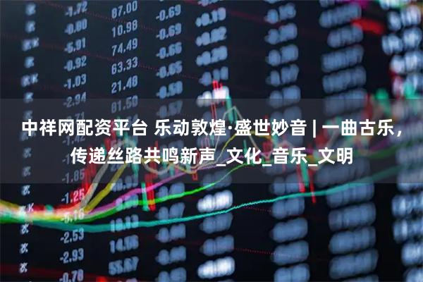 中祥网配资平台 乐动敦煌·盛世妙音 | 一曲古乐，传递丝路共鸣新声_文化_音乐_文明