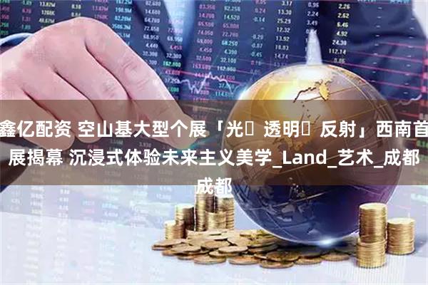 鑫亿配资 空山基大型个展「光・透明・反射」西南首展揭幕 沉浸式体验未来主义美学_Land_艺术_成都