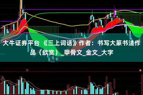 大牛证券平台 《三上词话》作者：书写大篆书法作品（欣赏）_甲骨文_金文_大字