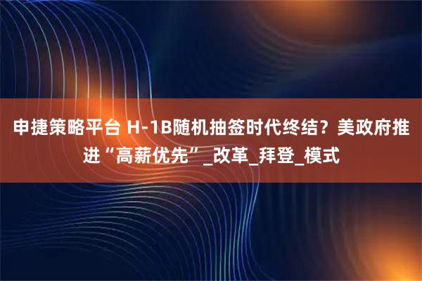 申捷策略平台 H-1B随机抽签时代终结？美政府推进“高薪优先”_改革_拜登_模式