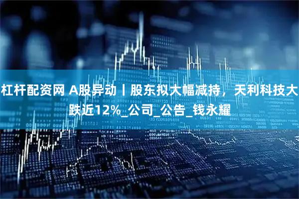 杠杆配资网 A股异动丨股东拟大幅减持，天利科技大跌近12%_公司_公告_钱永耀