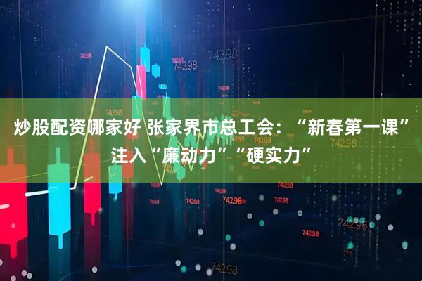 炒股配资哪家好 张家界市总工会：“新春第一课”注入“廉动力”“硬实力”