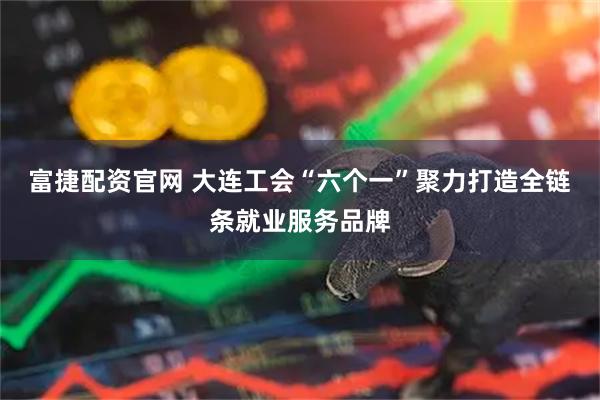 富捷配资官网 大连工会“六个一”聚力打造全链条就业服务品牌