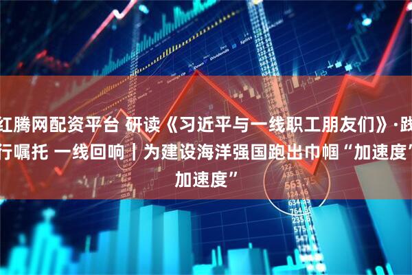 红腾网配资平台 研读《习近平与一线职工朋友们》·践行嘱托 一线回响｜为建设海洋强国跑出巾帼“加速度”