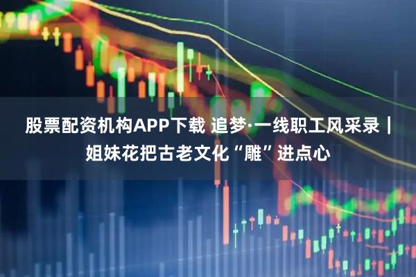股票配资机构APP下载 追梦·一线职工风采录｜姐妹花把古老文化“雕”进点心