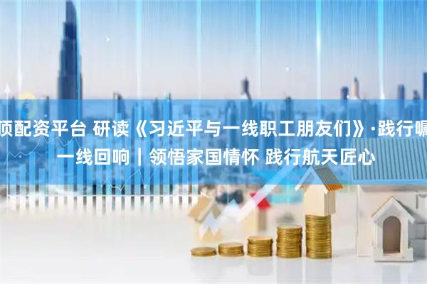 金顶配资平台 研读《习近平与一线职工朋友们》·践行嘱托 一线回响｜领悟家国情怀 践行航天匠心
