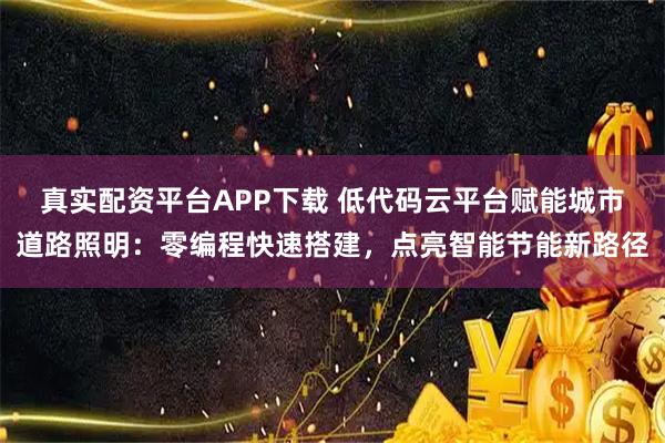 真实配资平台APP下载 低代码云平台赋能城市道路照明：零编程快速搭建，点亮智能节能新路径