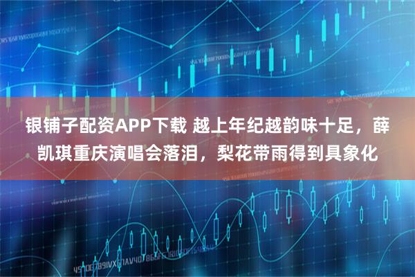 银铺子配资APP下载 越上年纪越韵味十足，薛凯琪重庆演唱会落泪，梨花带雨得到具象化