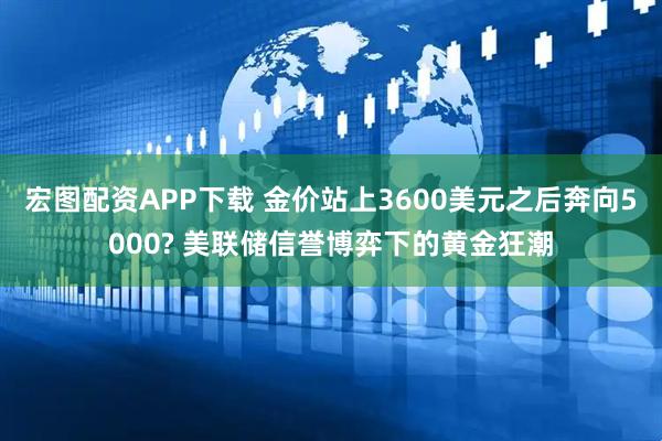 宏图配资APP下载 金价站上3600美元之后奔向5000? 美联储信誉博弈下的黄金狂潮